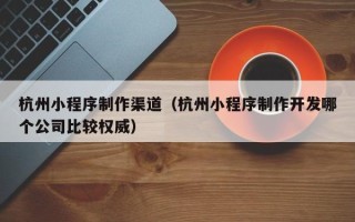 杞县杭州小程序制作渠道（杭州小程序制作开发哪个公司比较权威）