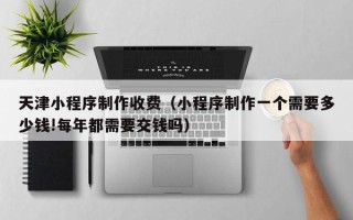 杞县天津小程序制作收费（小程序制作一个需要多少钱!每年都需要交钱吗）